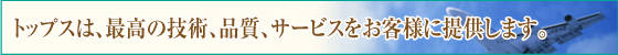 トップスは、最高の技術、品質、サービスをお客様に提供します。